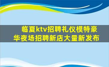 临夏ktv招聘礼仪模特豪华夜场招聘新店大量新发布